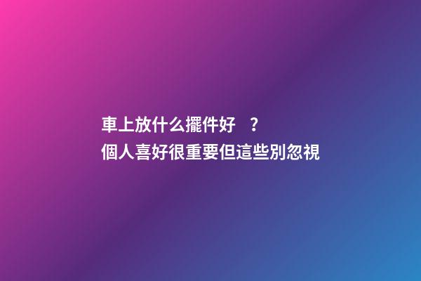 車上放什么擺件好？個人喜好很重要但這些別忽視